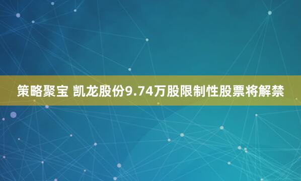 策略聚宝 凯龙股份9.74万股限制性股票将解禁