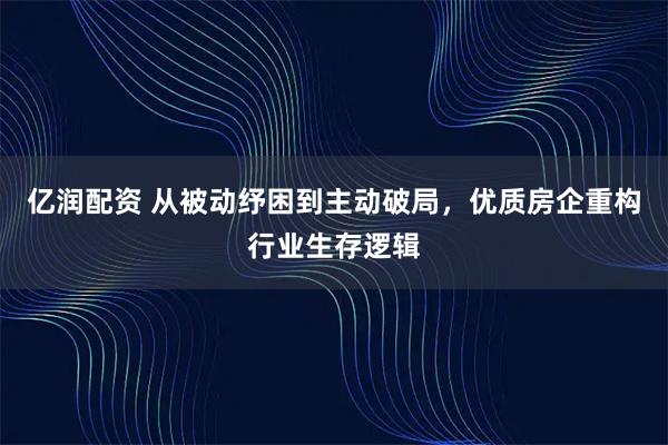 亿润配资 从被动纾困到主动破局，优质房企重构行业生存逻辑