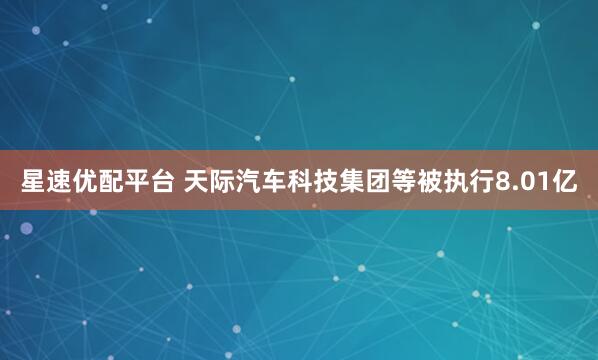 星速优配平台 天际汽车科技集团等被执行8.01亿