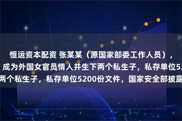 恒运资本配资 张某某（原国家部委工作人员），为外国政府充当间谍，成为外国女官员情人并生下两个私生子，私存单位5200份文件，国家安全部披露