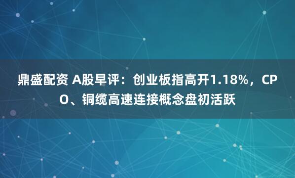 鼎盛配资 A股早评：创业板指高开1.18%，CPO、铜缆高速连接概念盘初活跃