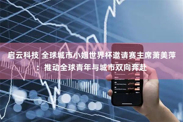 启云科技 全球城市小姐世界杯邀请赛主席萧美萍：推动全球青年与城市双向奔赴