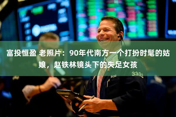 富投恒盈 老照片：90年代南方一个打扮时髦的姑娘，赵铁林镜头下的失足女孩