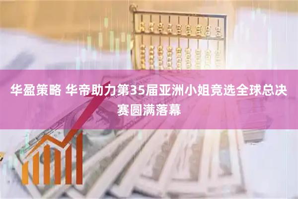 华盈策略 华帝助力第35届亚洲小姐竞选全球总决赛圆满落幕