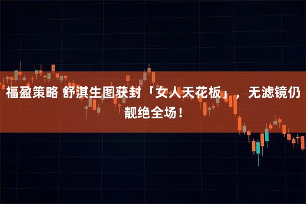 福盈策略 舒淇生图获封「女人天花板」，无滤镜仍靓绝全场！