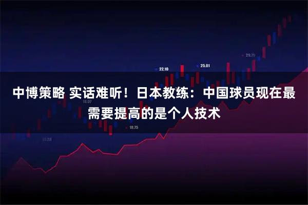 中博策略 实话难听！日本教练：中国球员现在最需要提高的是个人技术