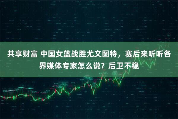 共享财富 中国女篮战胜尤文图特，赛后来听听各界媒体专家怎么说？后卫不稳