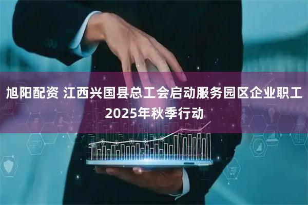 旭阳配资 江西兴国县总工会启动服务园区企业职工2025年秋季行动