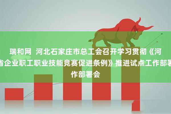 瑞和网  河北石家庄市总工会召开学习贯彻《河北省企业职工职业技能竞赛促进条例》推进试点工作部署会