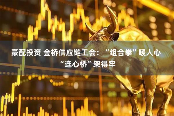 豪配投资 金桥供应链工会：“组合拳”暖人心 “连心桥”架得牢