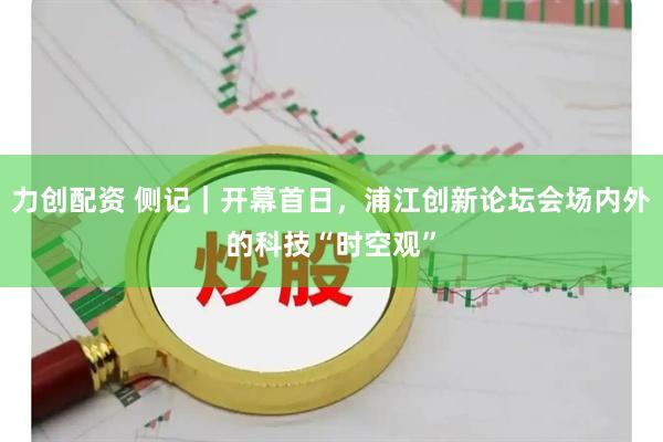 力创配资 侧记｜开幕首日，浦江创新论坛会场内外的科技“时空观”