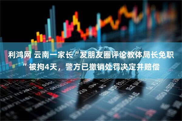 利鸿网 云南一家长“发朋友圈评论教体局长免职”被拘4天，警方已撤销处罚决定并赔偿