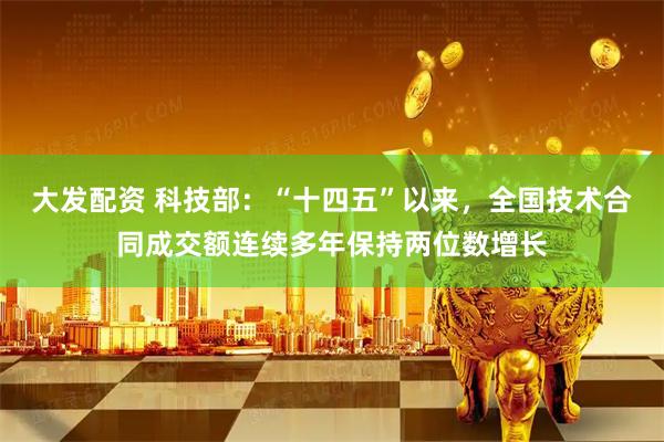 大发配资 科技部：“十四五”以来，全国技术合同成交额连续多年保持两位数增长