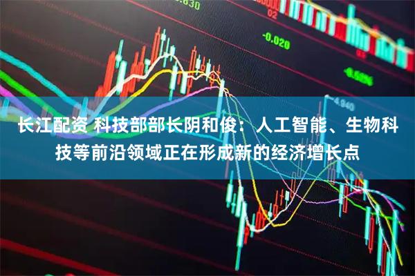 长江配资 科技部部长阴和俊：人工智能、生物科技等前沿领域正在形成新的经济增长点