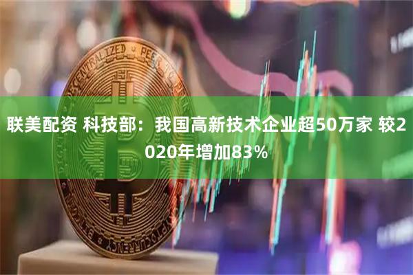 联美配资 科技部：我国高新技术企业超50万家 较2020年增加83%
