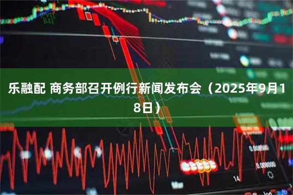 乐融配 商务部召开例行新闻发布会（2025年9月18日）