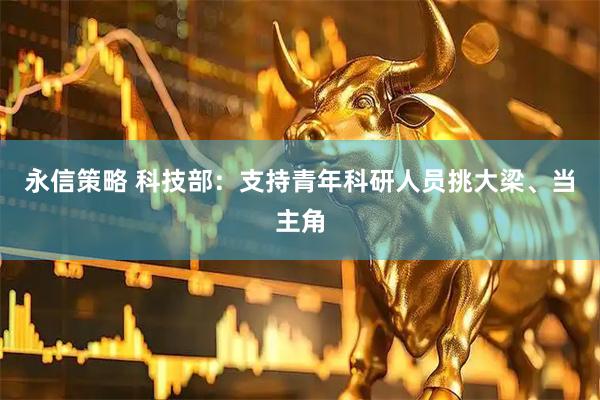 永信策略 科技部：支持青年科研人员挑大梁、当主角
