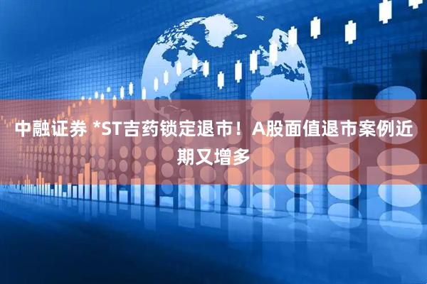 中融证券 *ST吉药锁定退市！A股面值退市案例近期又增多