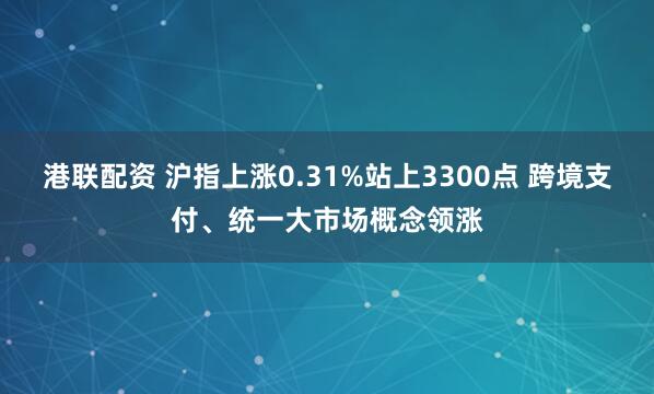 港联配资 沪指上涨0.31%站上3300点 跨境支付、统一大市场概念领涨