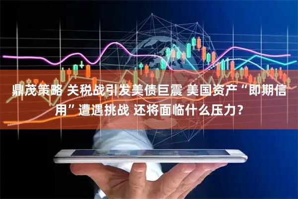 鼎茂策略 关税战引发美债巨震 美国资产“即期信用”遭遇挑战 还将面临什么压力？
