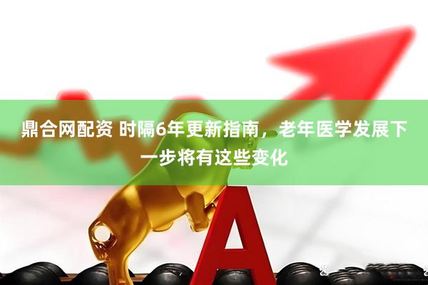 鼎合网配资 时隔6年更新指南，老年医学发展下一步将有这些变化