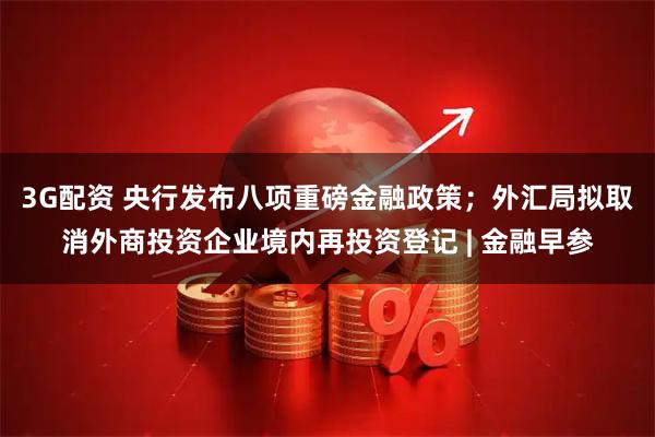 3G配资 央行发布八项重磅金融政策；外汇局拟取消外商投资企业境内再投资登记 | 金融早参