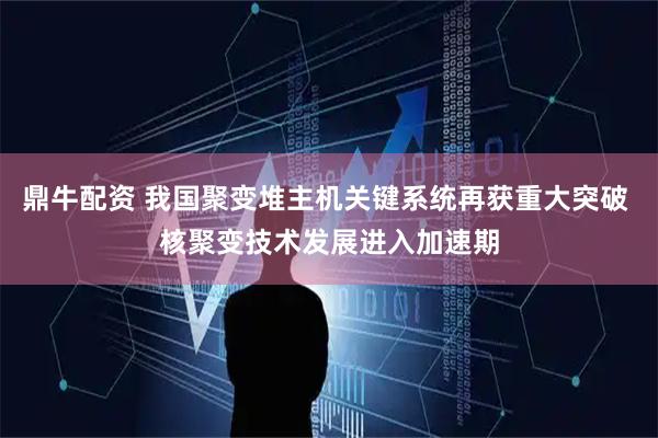鼎牛配资 我国聚变堆主机关键系统再获重大突破 核聚变技术发展进入加速期