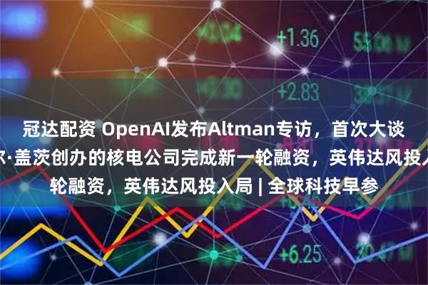 冠达配资 OpenAI发布Altman专访，首次大谈GPT-5、AGI；比尔·盖茨创办的核电公司完成新一轮融资，英伟达风投入局 | 全球科技早参
