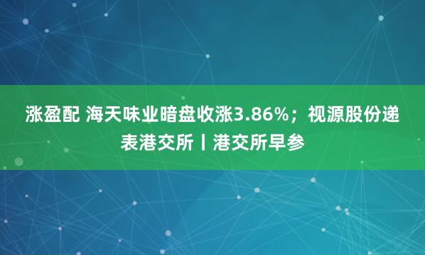 涨盈配 海天味业暗盘收涨3.86%；视源股份递表港交所丨港交所早参