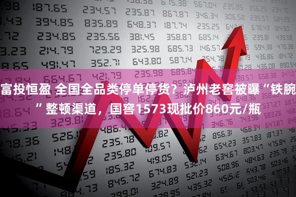 富投恒盈 全国全品类停单停货？泸州老窖被曝“铁腕”整顿渠道，国窖1573现批价860元/瓶