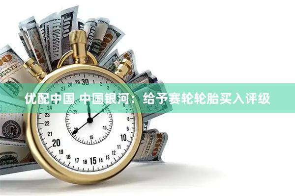 优配中国 中国银河：给予赛轮轮胎买入评级