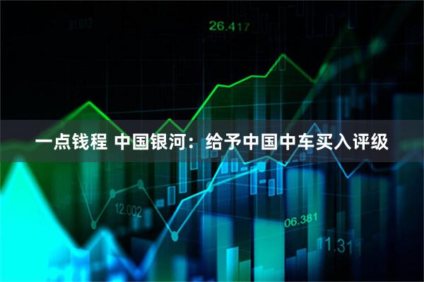 一点钱程 中国银河：给予中国中车买入评级