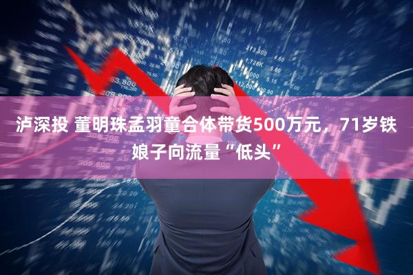 泸深投 董明珠孟羽童合体带货500万元，71岁铁娘子向流量“低头”