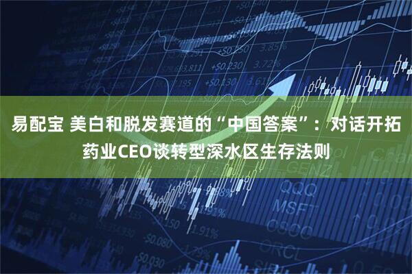 易配宝 美白和脱发赛道的“中国答案”：对话开拓药业CEO谈转型深水区生存法则