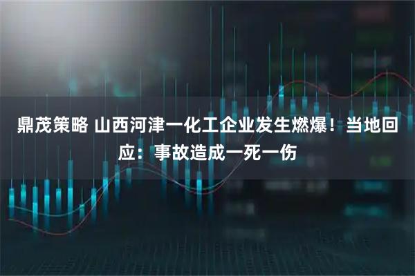 鼎茂策略 山西河津一化工企业发生燃爆！当地回应：事故造成一死一伤