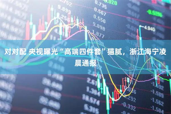 对对配 央视曝光“高端四件套”猫腻，浙江海宁凌晨通报
