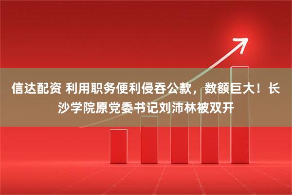 信达配资 利用职务便利侵吞公款，数额巨大！长沙学院原党委书记刘沛林被双开