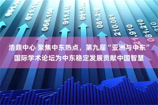 浩鼎中心 聚焦中东热点，第九届“亚洲与中东”国际学术论坛为中东稳定发展贡献中国智慧