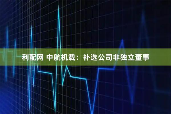 利配网 中航机载：补选公司非独立董事