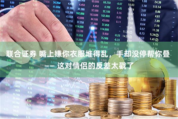 联合证券 嘴上嫌你衣服堆得乱，手却没停帮你叠 —— 这对情侣的反差太戳了