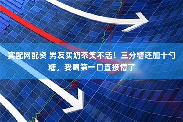 实配网配资 男友买奶茶笑不活！三分糖还加十勺糖，我喝第一口直接懵了