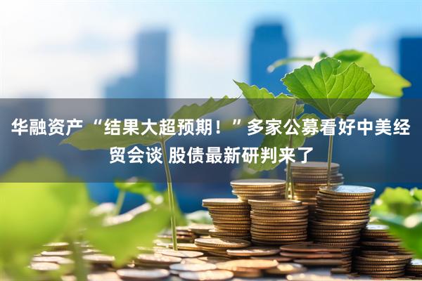 华融资产 “结果大超预期！”多家公募看好中美经贸会谈 股债最新研判来了