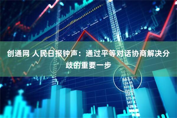创通网 人民日报钟声：通过平等对话协商解决分歧的重要一步