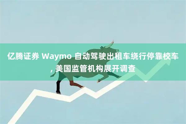 亿腾证券 Waymo 自动驾驶出租车绕行停靠校车, 美国监管机构展开调查