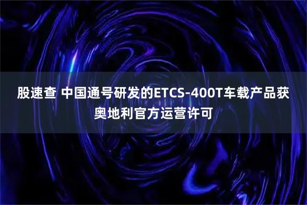 股速查 中国通号研发的ETCS-400T车载产品获奥地利官方运营许可