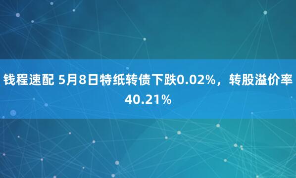钱程速配 5月8日特纸转债下跌0.02%，转股溢价率40.21%