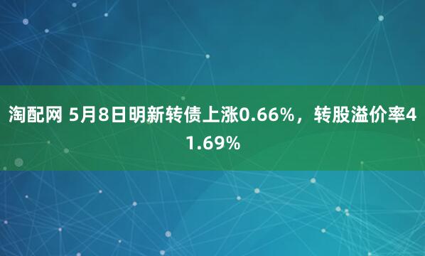 淘配网 5月8日明新转债上涨0.66%，转股溢价率41.69%