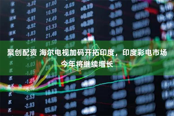 聚创配资 海尔电视加码开拓印度，印度彩电市场今年将继续增长