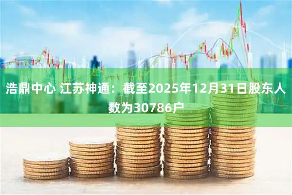浩鼎中心 江苏神通：截至2025年12月31日股东人数为30786户