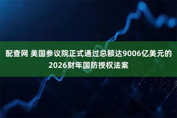 配查网 美国参议院正式通过总额达9006亿美元的2026财年国防授权法案